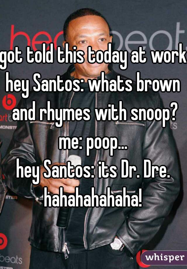 got told this today at work,

hey Santos: whats brown and rhymes with snoop?

me: poop...

hey Santos: its Dr. Dre.

hahahahahaha!