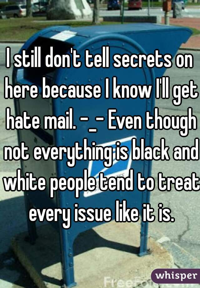 I still don't tell secrets on here because I know I'll get hate mail. -_- Even though not everything is black and white people tend to treat every issue like it is.