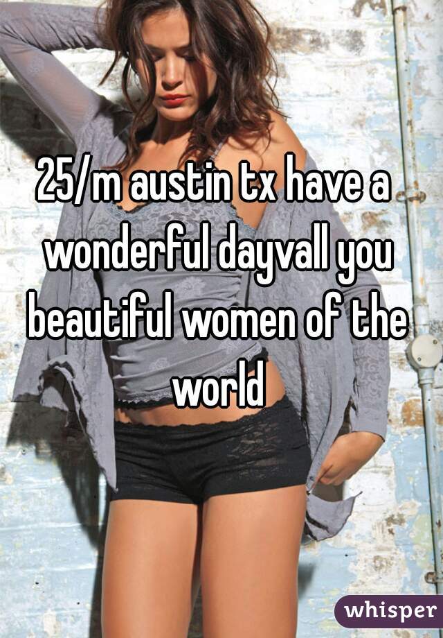25/m austin tx have a wonderful dayvall you beautiful women of the world
