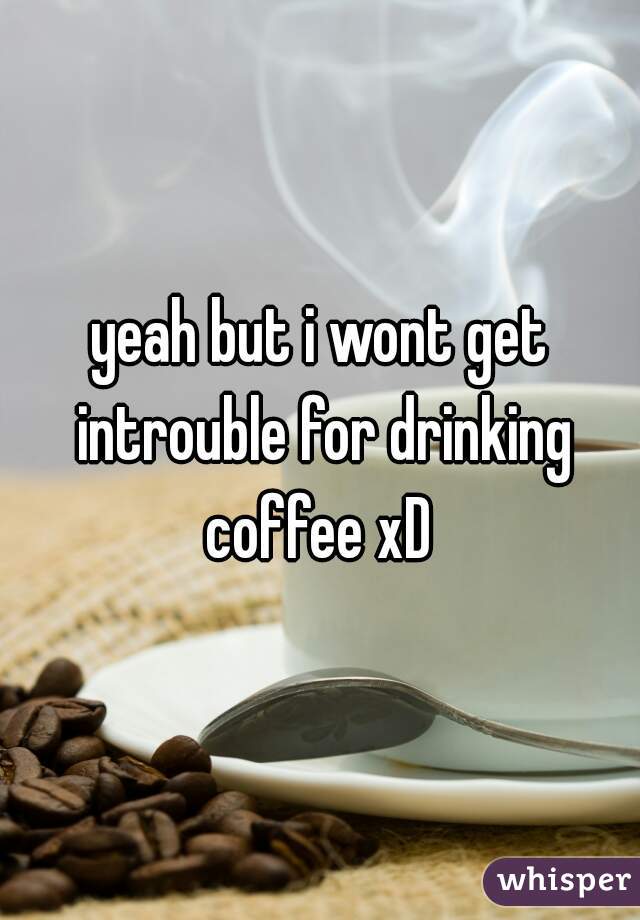 yeah but i wont get introuble for drinking coffee xD 