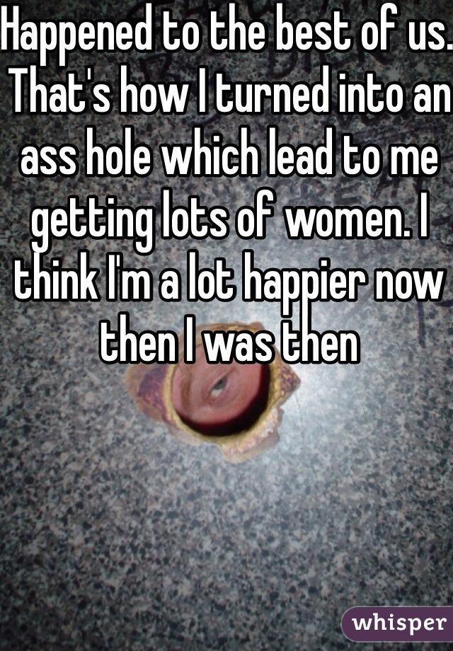 Happened to the best of us. That's how I turned into an ass hole which lead to me getting lots of women. I think I'm a lot happier now then I was then 