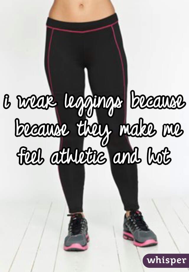 i wear leggings because because they make me feel athletic and hot 
