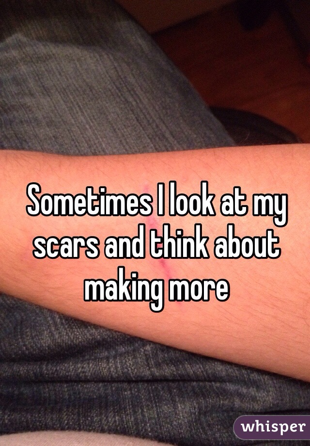 Sometimes I look at my scars and think about making more 