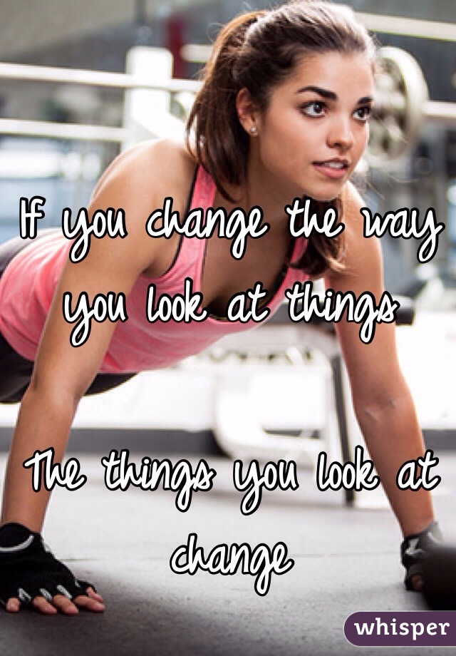 If you change the way you look at things 

The things you look at change