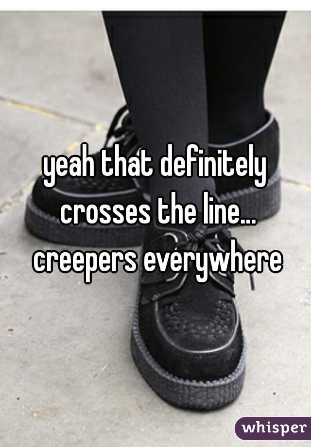 yeah that definitely crosses the line... creepers everywhere