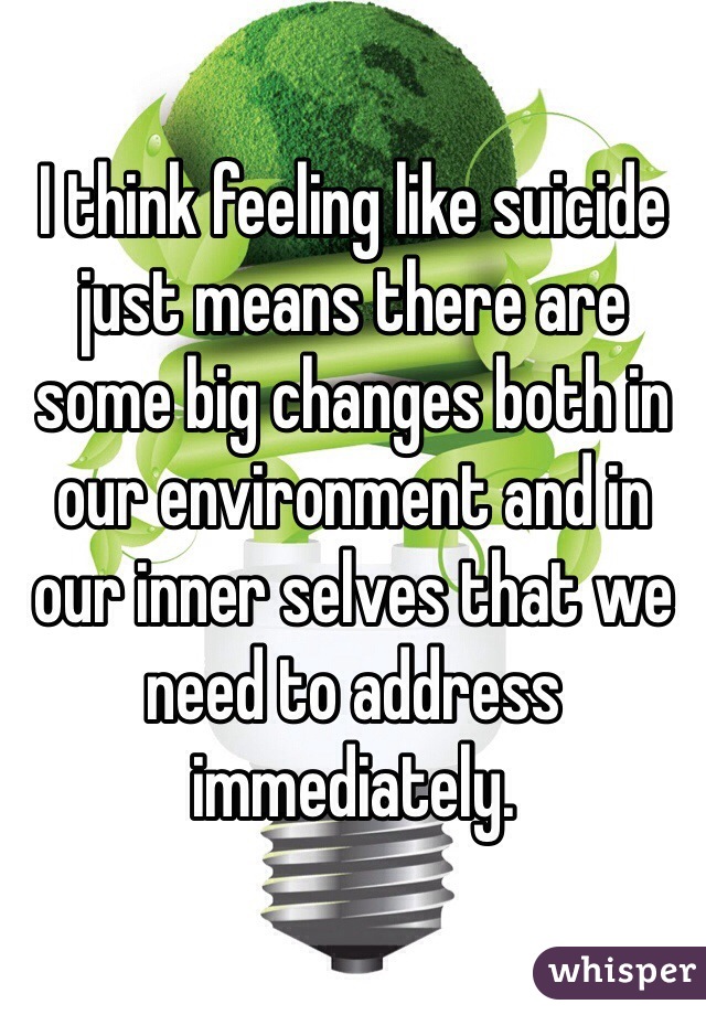 I think feeling like suicide just means there are some big changes both in our environment and in our inner selves that we need to address immediately.  