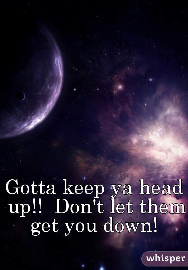 Gotta keep ya head up!!  Don't let them get you down! 