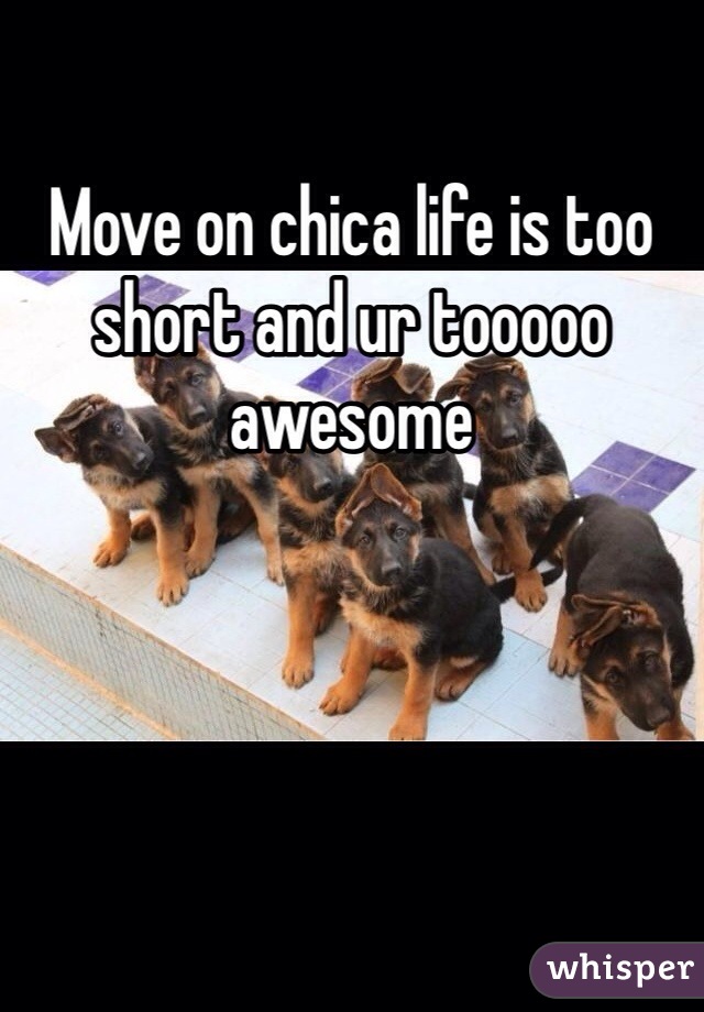 Move on chica life is too short and ur tooooo awesome 