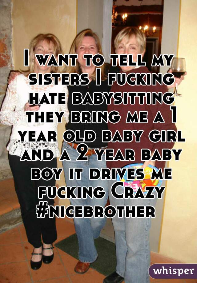 I want to tell my sisters I fucking hate babysitting they bring me a 1 year old baby girl and a 2 year baby boy it drives me fucking Crazy #nicebrother  