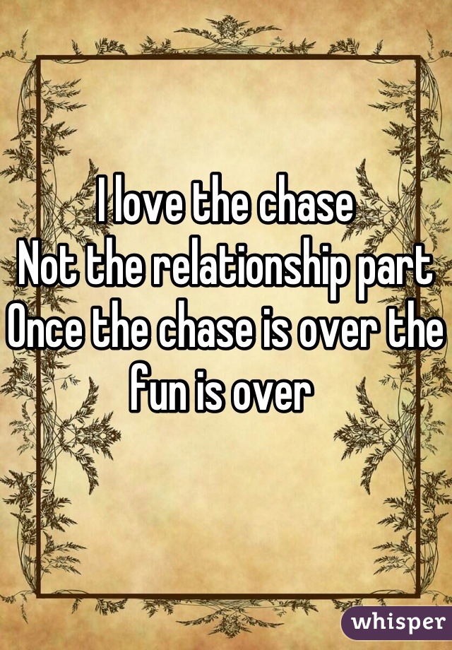 I love the chase
Not the relationship part 
Once the chase is over the fun is over 