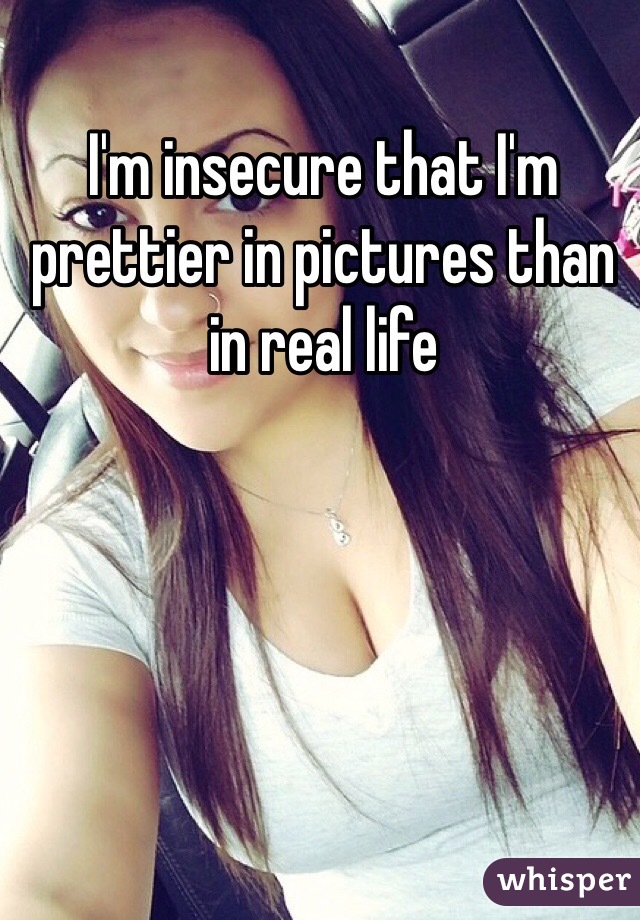 I'm insecure that I'm prettier in pictures than in real life