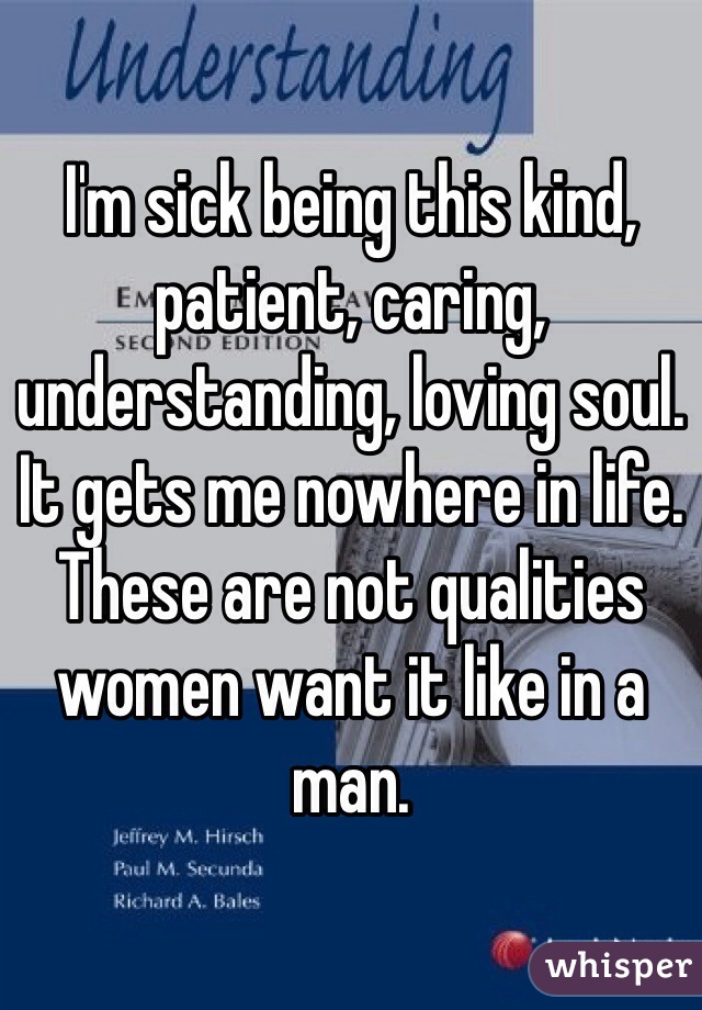 I'm sick being this kind, patient, caring, understanding, loving soul. It gets me nowhere in life. These are not qualities women want it like in a man. 