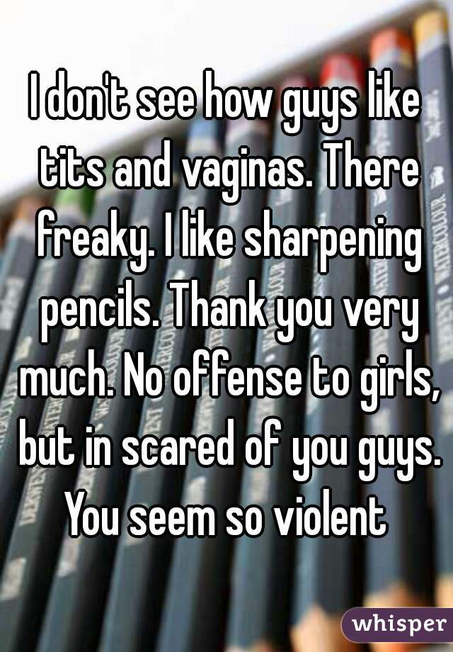 I don't see how guys like tits and vaginas. There freaky. I like sharpening pencils. Thank you very much. No offense to girls, but in scared of you guys. You seem so violent 