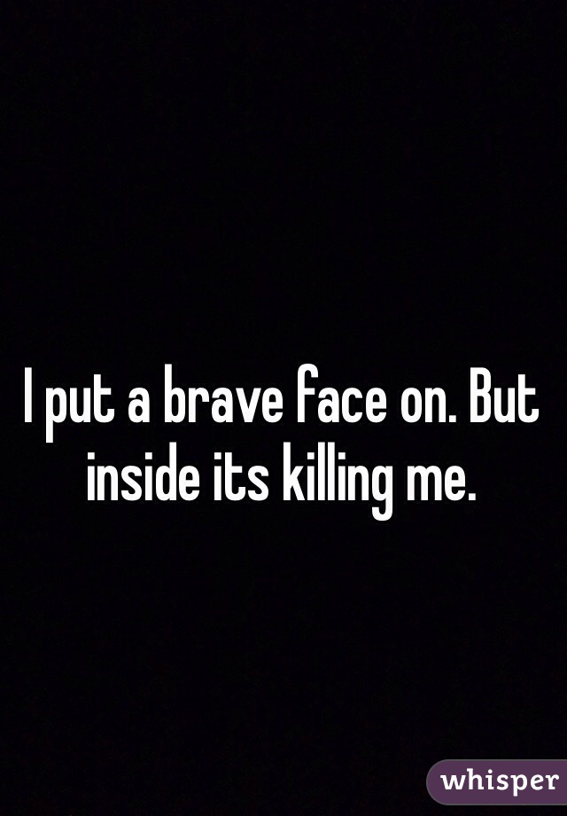 I put a brave face on. But inside its killing me. 