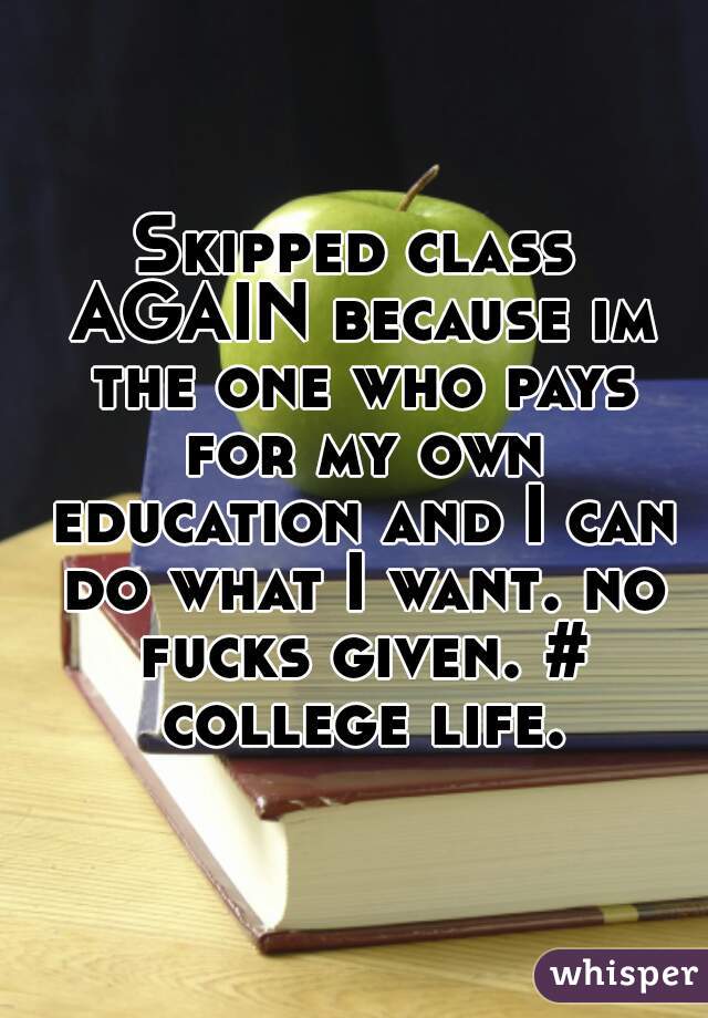 Skipped class AGAIN because im the one who pays for my own education and I can do what I want. no fucks given. # college life.