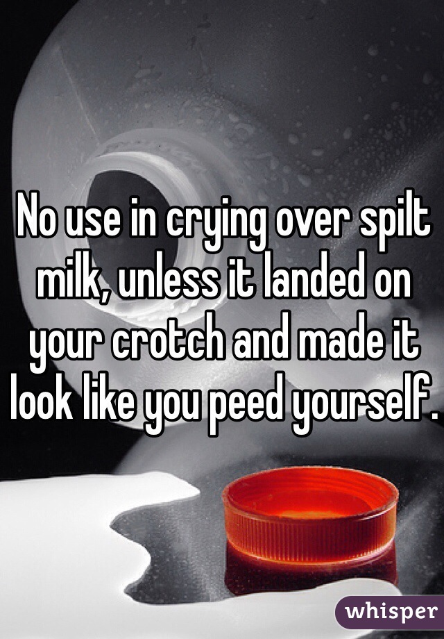 No use in crying over spilt milk, unless it landed on your crotch and made it look like you peed yourself.