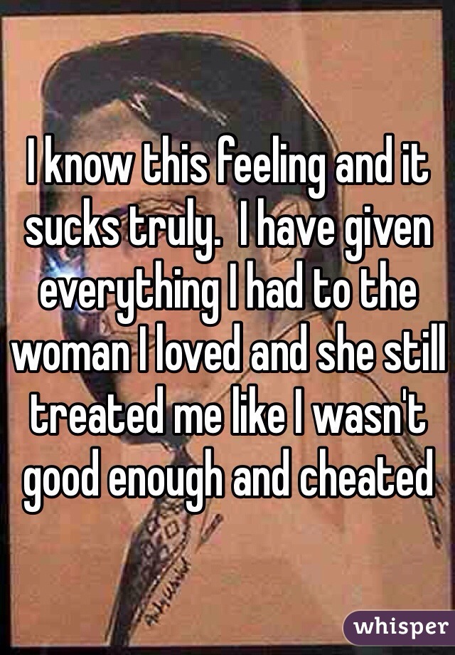 I know this feeling and it sucks truly.  I have given everything I had to the woman I loved and she still treated me like I wasn't good enough and cheated 