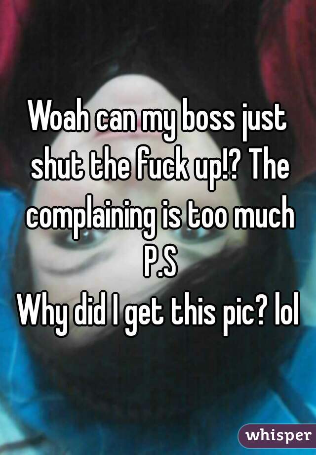 Woah can my boss just shut the fuck up!? The complaining is too much
 P.S
Why did I get this pic? lol