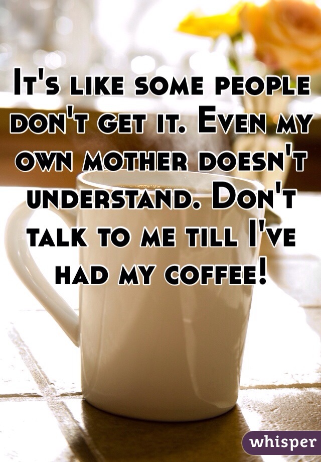 It's like some people don't get it. Even my own mother doesn't understand. Don't talk to me till I've had my coffee! 