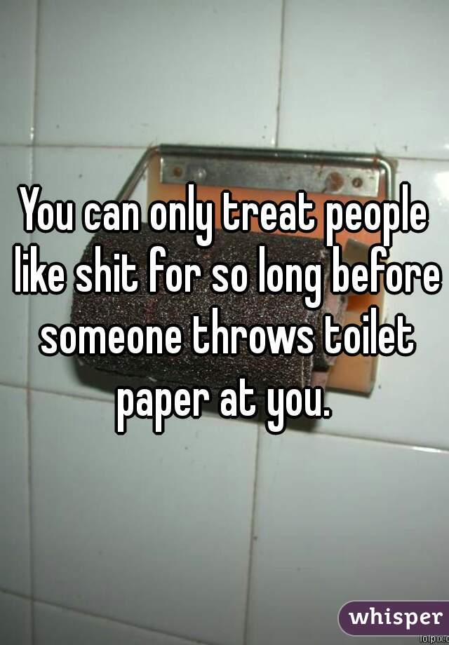 You can only treat people like shit for so long before someone throws toilet paper at you. 