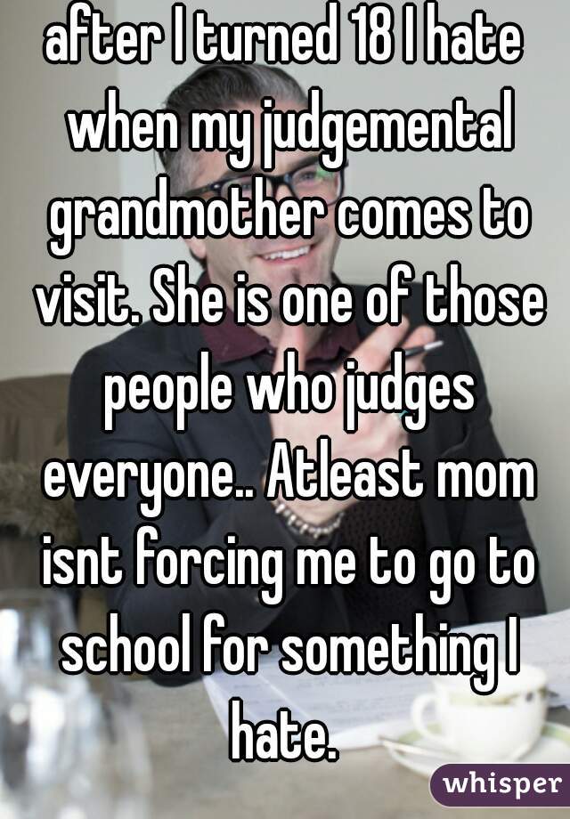 after I turned 18 I hate when my judgemental grandmother comes to visit. She is one of those people who judges everyone.. Atleast mom isnt forcing me to go to school for something I hate. 