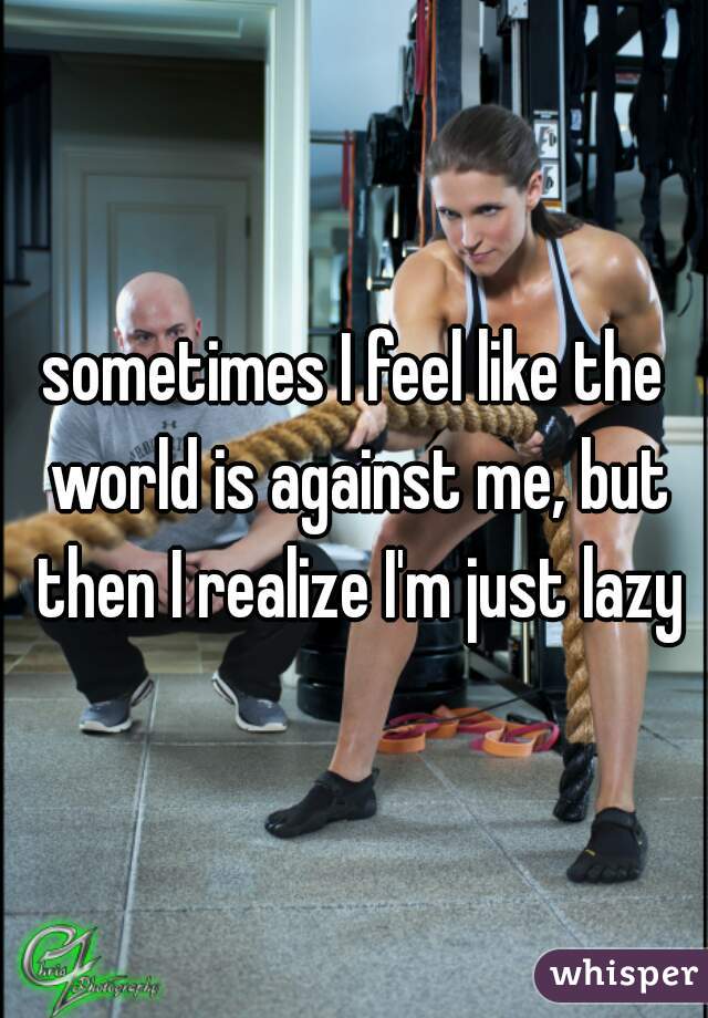 sometimes I feel like the world is against me, but then I realize I'm just lazy