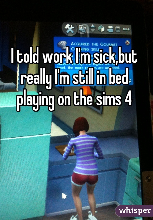 I told work I'm sick,but really I'm still in bed playing on the sims 4