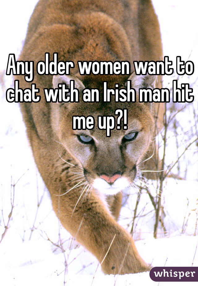 Any older women want to chat with an Irish man hit me up?!