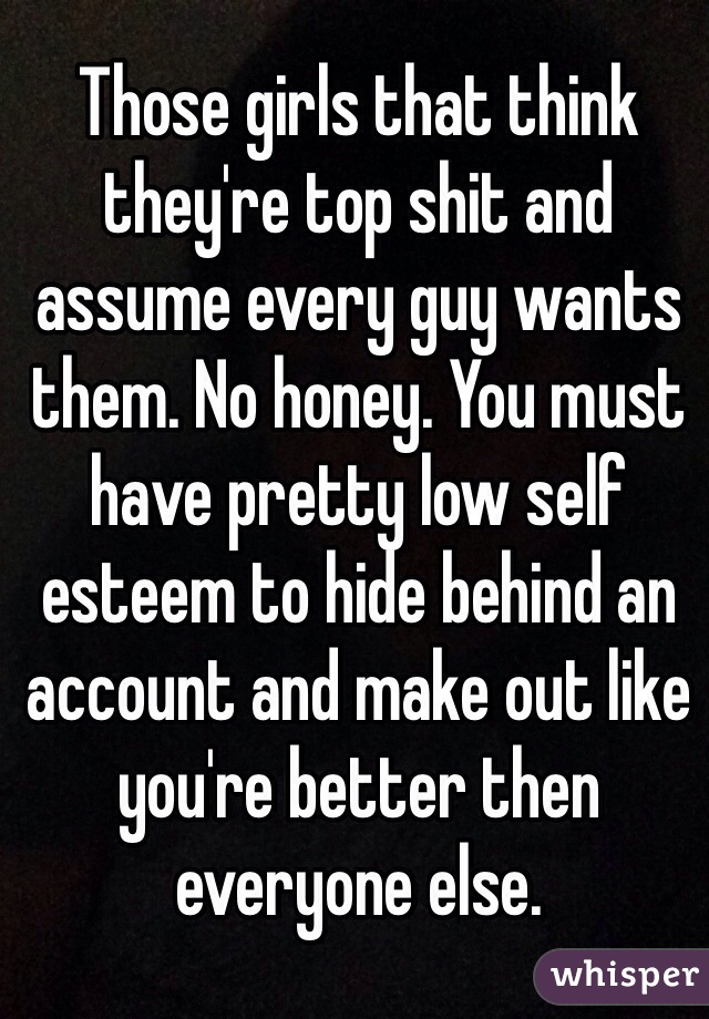 Those girls that think they're top shit and assume every guy wants them. No honey. You must have pretty low self esteem to hide behind an account and make out like you're better then everyone else. 