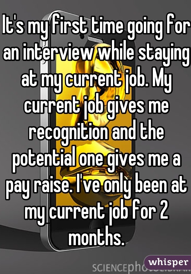 It's my first time going for an interview while staying at my current job. My current job gives me recognition and the potential one gives me a pay raise. I've only been at my current job for 2 months.
