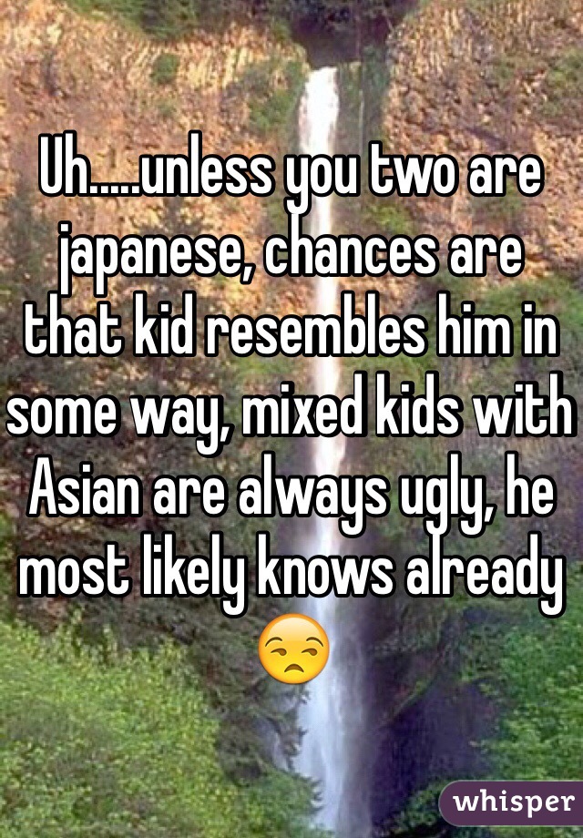 Uh.....unless you two are japanese, chances are that kid resembles him in some way, mixed kids with Asian are always ugly, he most likely knows already 😒