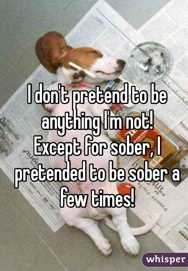 I don't pretend to be anything I'm not!
Except for sober, I pretended to be sober a few times!