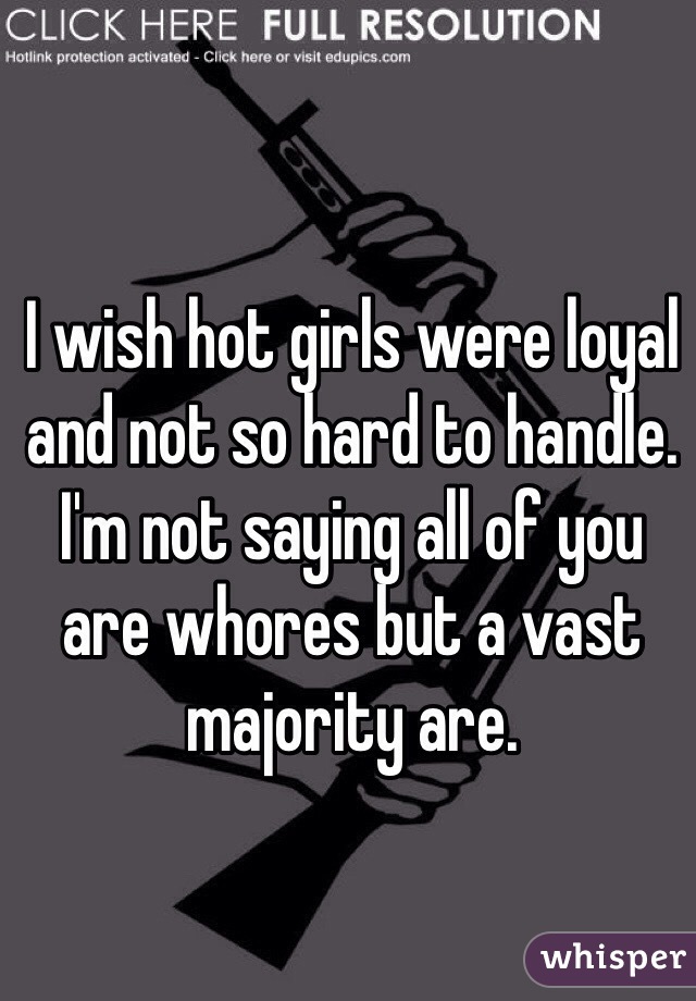 I wish hot girls were loyal and not so hard to handle. I'm not saying all of you are whores but a vast majority are. 