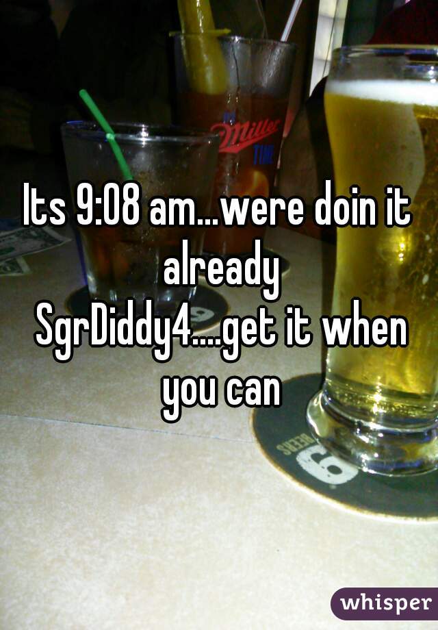 Its 9:08 am...were doin it already
 SgrDiddy4....get it when you can