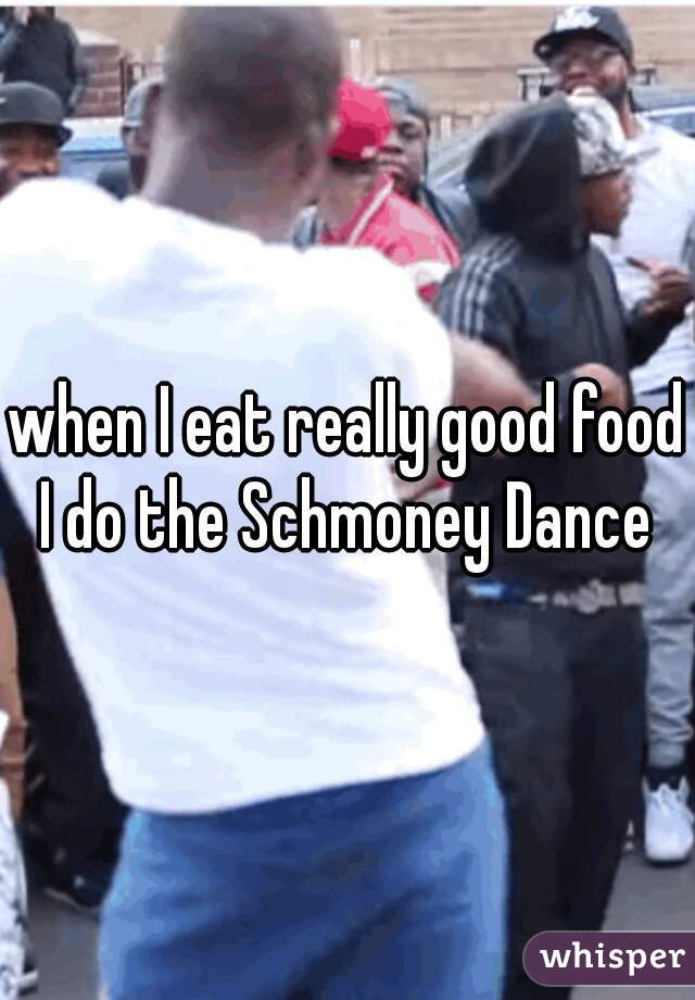 when I eat really good food I do the Schmoney Dance 