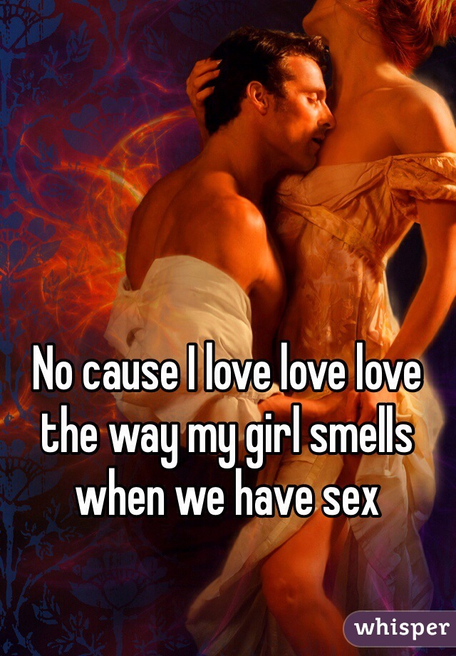 No cause I love love love the way my girl smells when we have sex