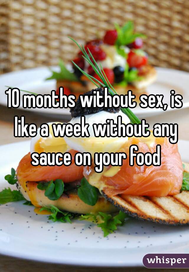 10 months without sex, is like a week without any sauce on your food
