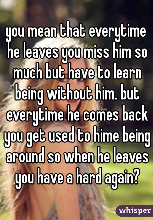 you mean that everytime he leaves you miss him so much but have to learn being without him. but everytime he comes back you get used to hime being around so when he leaves you have a hard again?