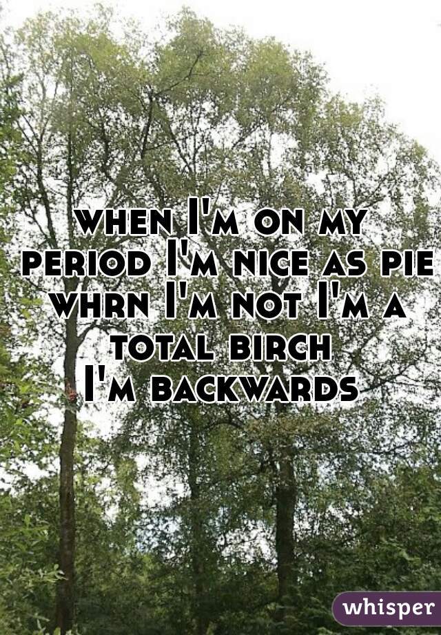 when I'm on my period I'm nice as pie whrn I'm not I'm a total birch 
I'm backwards