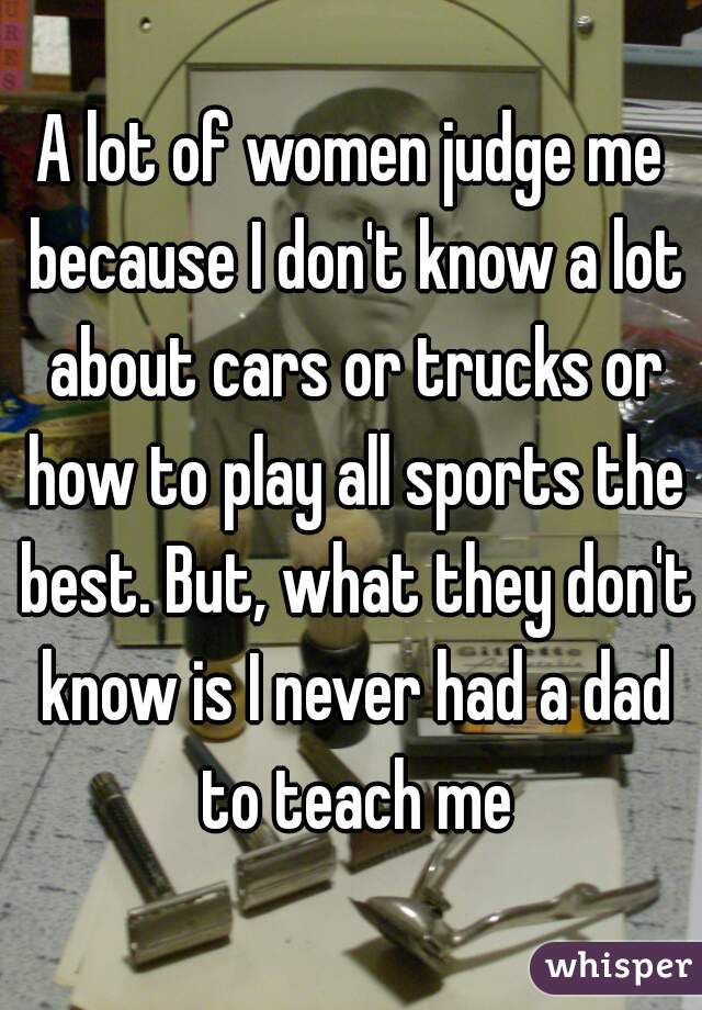 A lot of women judge me because I don't know a lot about cars or trucks or how to play all sports the best. But, what they don't know is I never had a dad to teach me