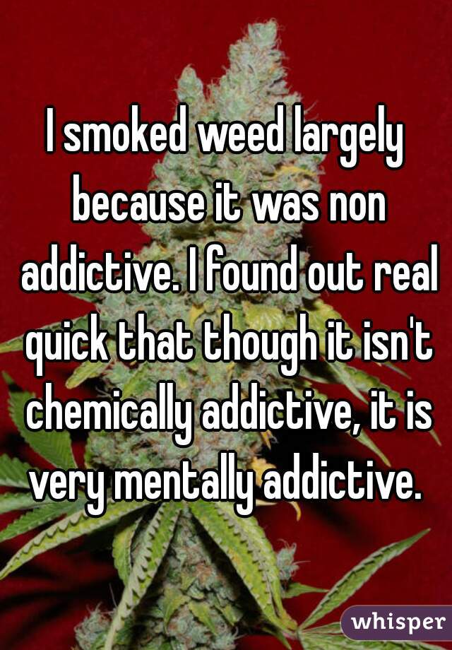 I smoked weed largely because it was non addictive. I found out real quick that though it isn't chemically addictive, it is very mentally addictive. 