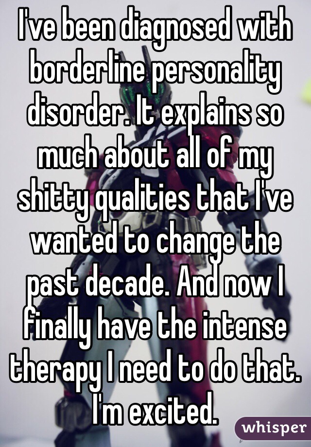 I've been diagnosed with borderline personality disorder. It explains so much about all of my shitty qualities that I've wanted to change the past decade. And now I finally have the intense therapy I need to do that. I'm excited.