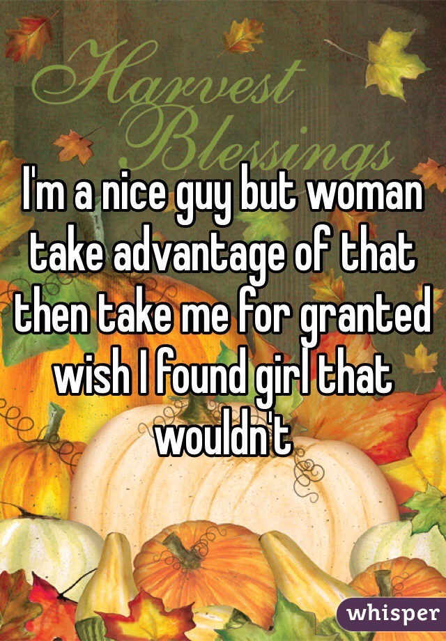 I'm a nice guy but woman take advantage of that then take me for granted wish I found girl that wouldn't 