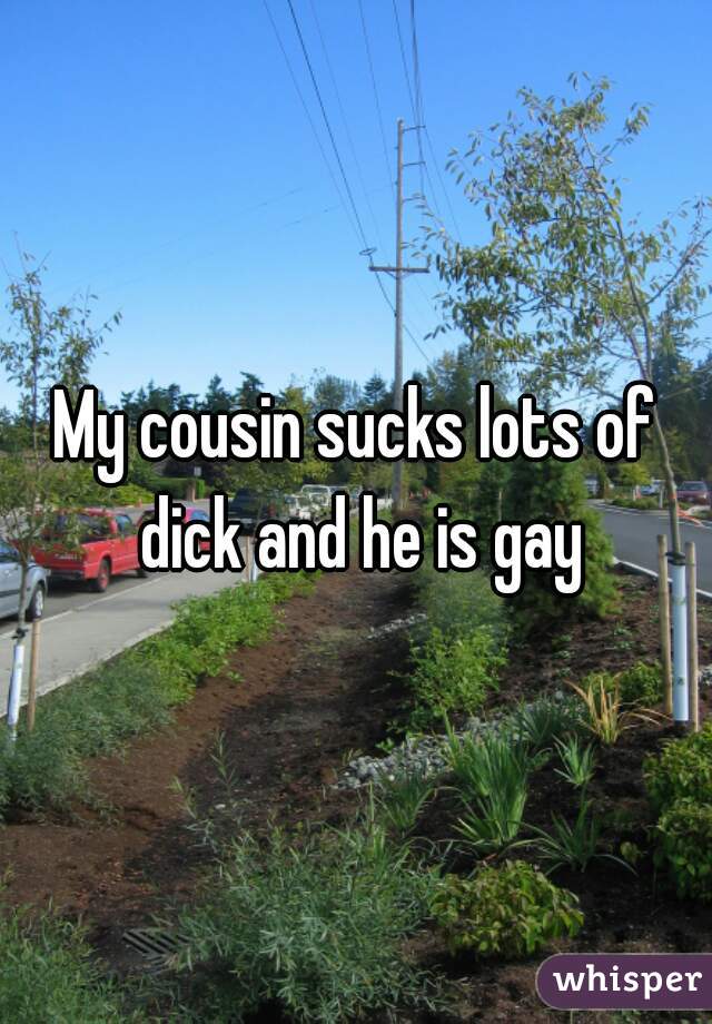 My cousin sucks lots of dick and he is gay