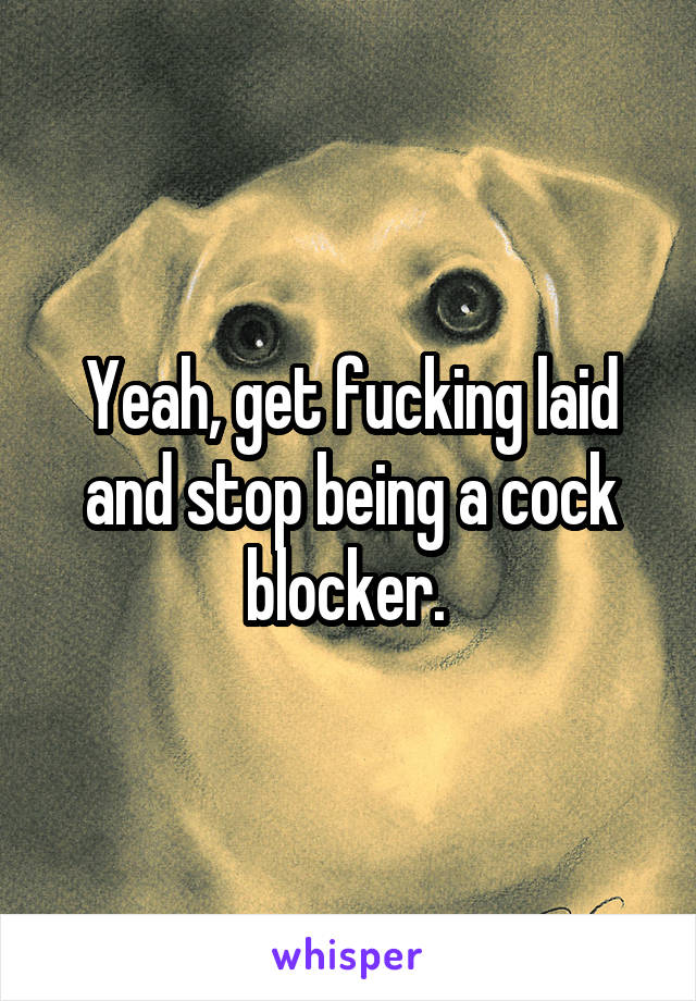 Yeah, get fucking laid and stop being a cock blocker. 