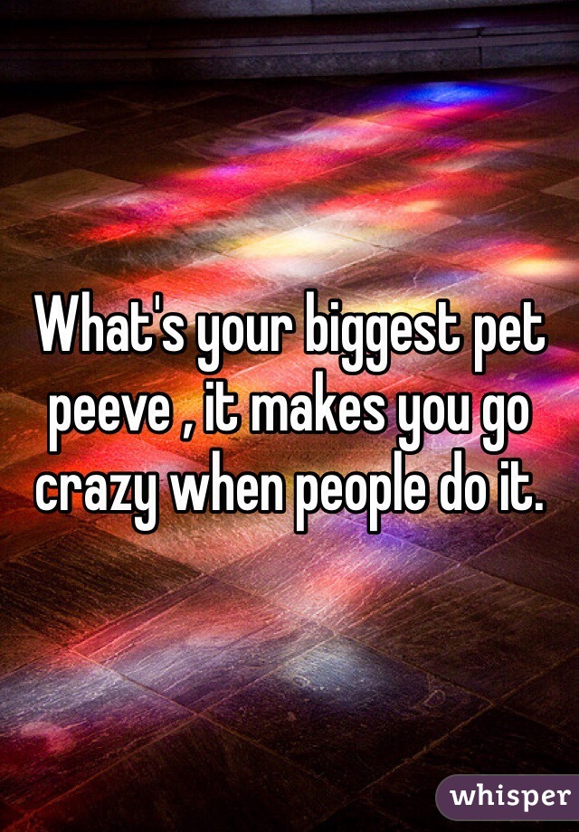 What's your biggest pet peeve , it makes you go crazy when people do it.