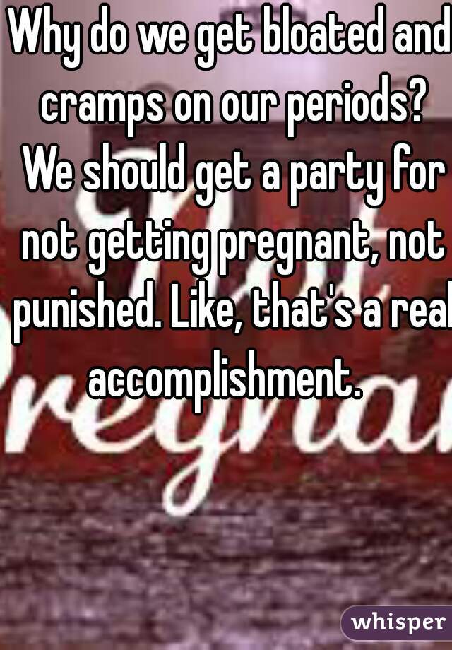 Why do we get bloated and cramps on our periods? We should get a party for not getting pregnant, not punished. Like, that's a real accomplishment.  