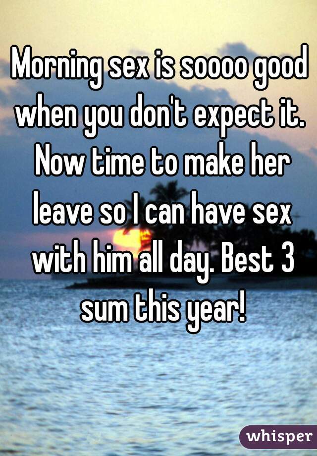 Morning sex is soooo good when you don't expect it.  Now time to make her leave so I can have sex with him all day. Best 3 sum this year!