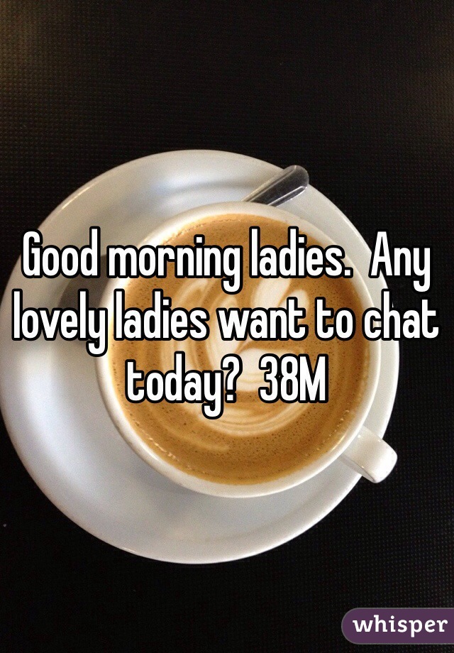 Good morning ladies.  Any lovely ladies want to chat today?  38M
