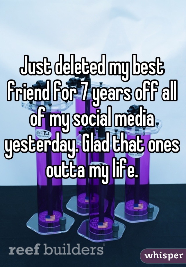 Just deleted my best friend for 7 years off all of my social media yesterday. Glad that ones outta my life.